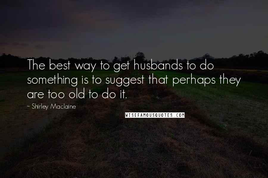 Shirley Maclaine Quotes: The best way to get husbands to do something is to suggest that perhaps they are too old to do it.