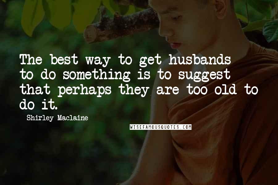 Shirley Maclaine Quotes: The best way to get husbands to do something is to suggest that perhaps they are too old to do it.