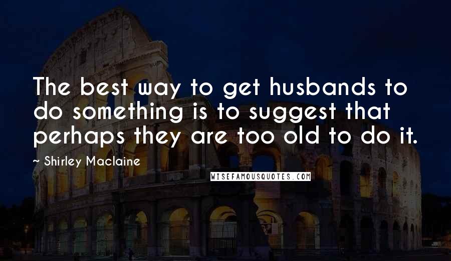 Shirley Maclaine Quotes: The best way to get husbands to do something is to suggest that perhaps they are too old to do it.