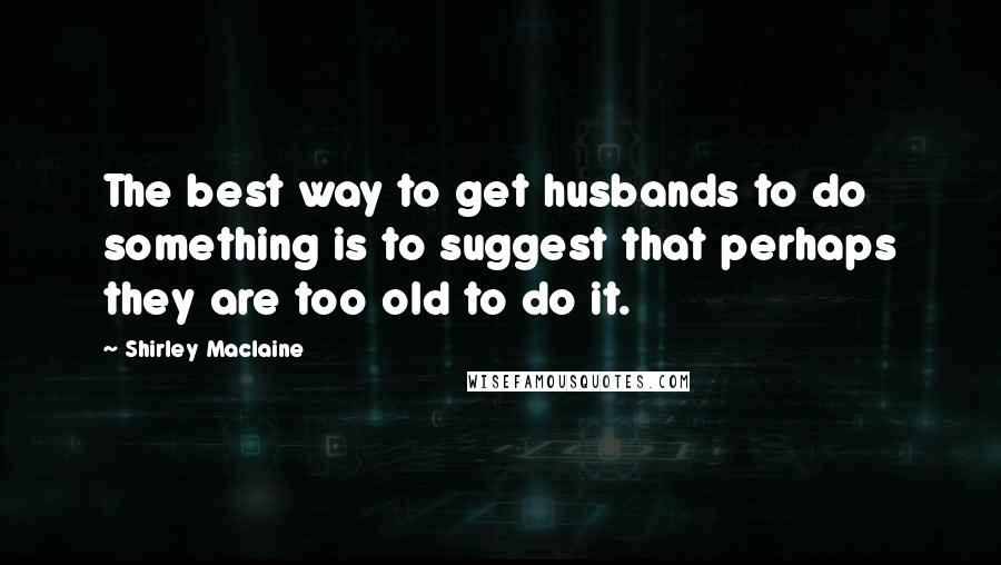 Shirley Maclaine Quotes: The best way to get husbands to do something is to suggest that perhaps they are too old to do it.