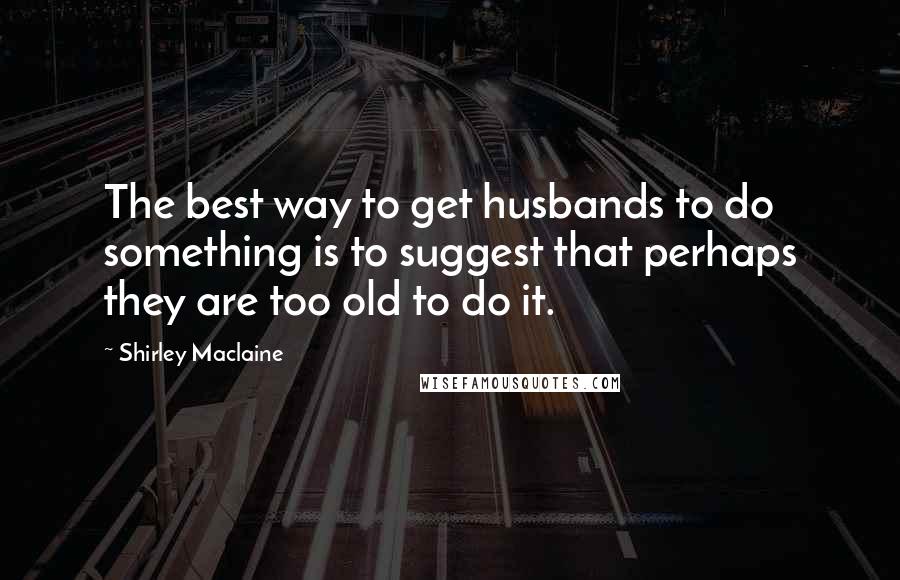 Shirley Maclaine Quotes: The best way to get husbands to do something is to suggest that perhaps they are too old to do it.