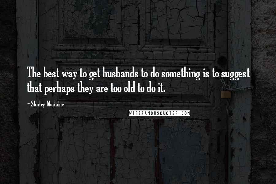 Shirley Maclaine Quotes: The best way to get husbands to do something is to suggest that perhaps they are too old to do it.