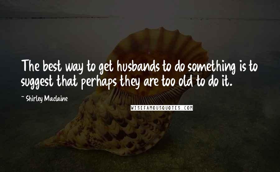 Shirley Maclaine Quotes: The best way to get husbands to do something is to suggest that perhaps they are too old to do it.