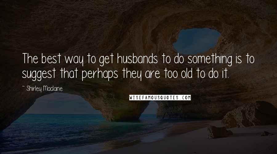 Shirley Maclaine Quotes: The best way to get husbands to do something is to suggest that perhaps they are too old to do it.