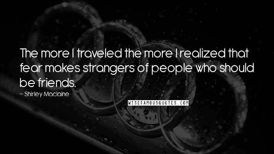 Shirley Maclaine Quotes: The more I traveled the more I realized that fear makes strangers of people who should be friends.