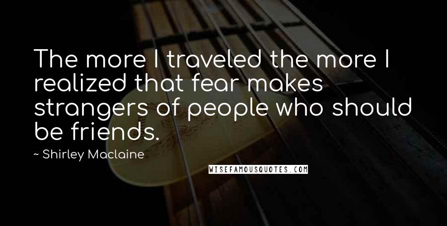 Shirley Maclaine Quotes: The more I traveled the more I realized that fear makes strangers of people who should be friends.