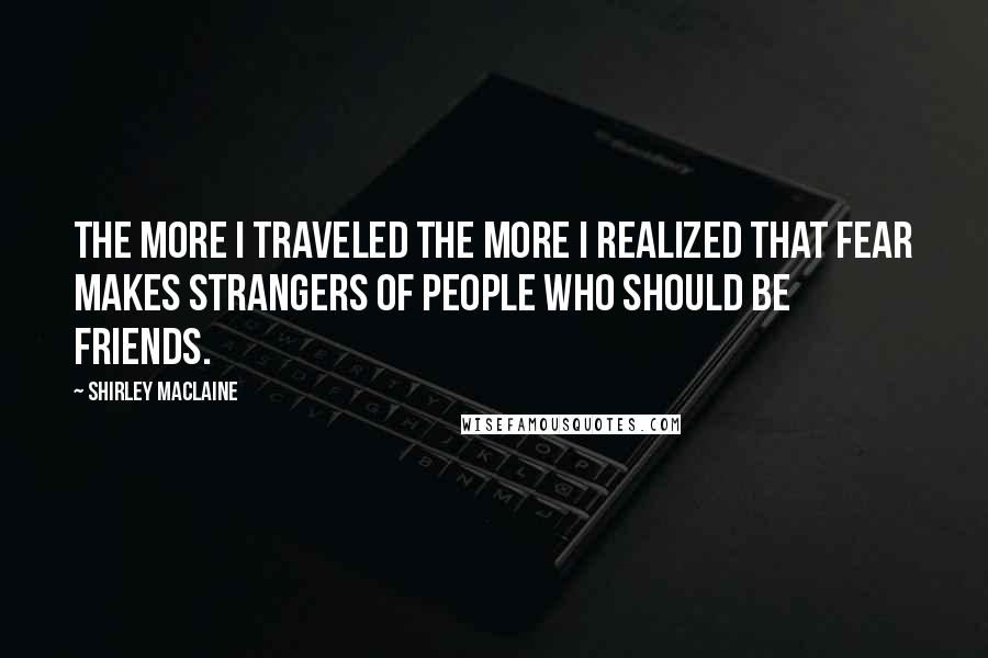 Shirley Maclaine Quotes: The more I traveled the more I realized that fear makes strangers of people who should be friends.