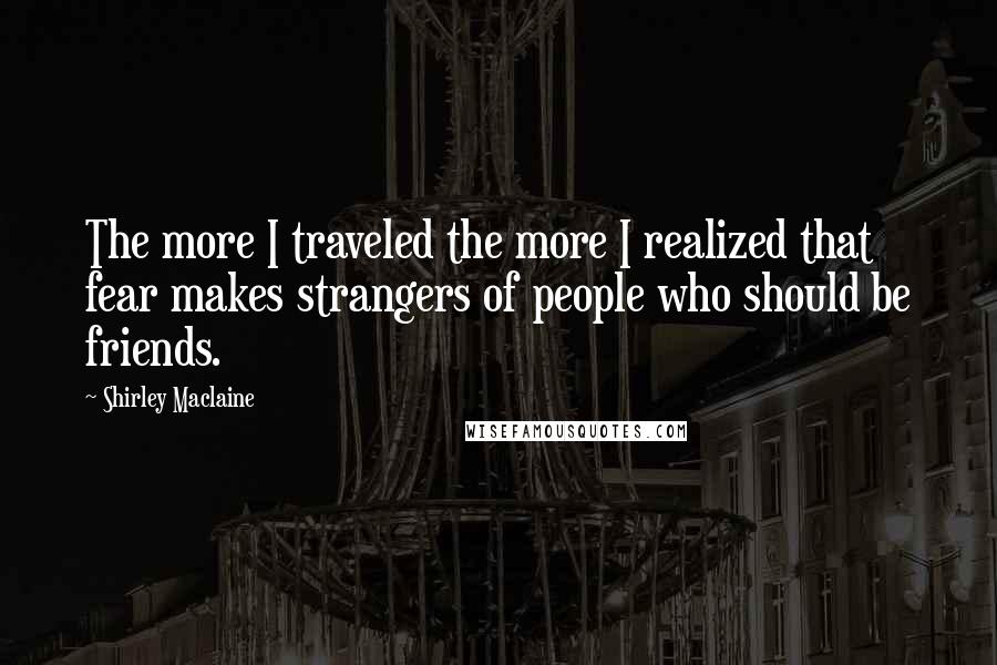 Shirley Maclaine Quotes: The more I traveled the more I realized that fear makes strangers of people who should be friends.