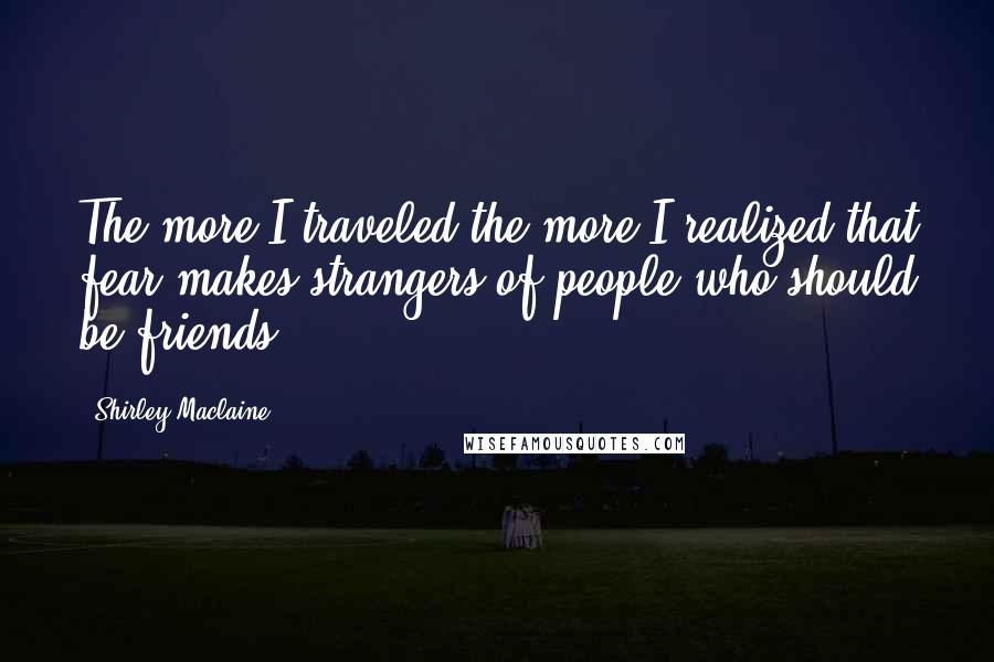 Shirley Maclaine Quotes: The more I traveled the more I realized that fear makes strangers of people who should be friends.