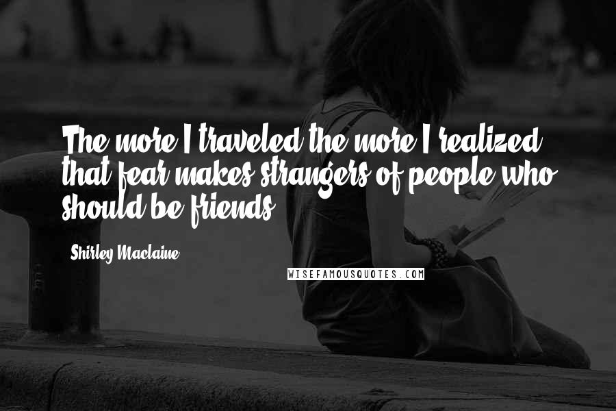 Shirley Maclaine Quotes: The more I traveled the more I realized that fear makes strangers of people who should be friends.