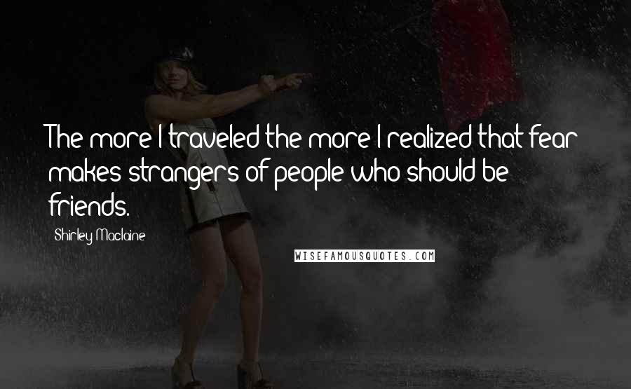 Shirley Maclaine Quotes: The more I traveled the more I realized that fear makes strangers of people who should be friends.