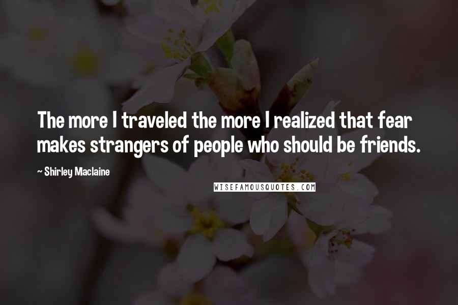 Shirley Maclaine Quotes: The more I traveled the more I realized that fear makes strangers of people who should be friends.