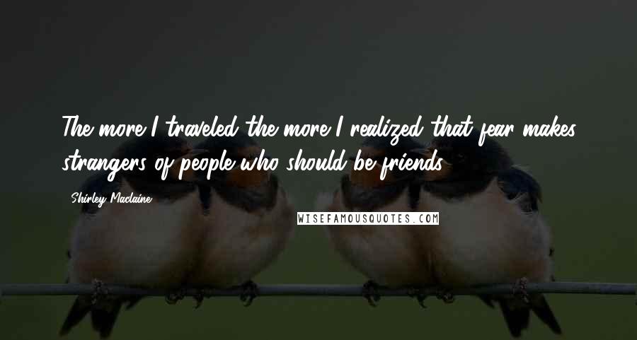 Shirley Maclaine Quotes: The more I traveled the more I realized that fear makes strangers of people who should be friends.