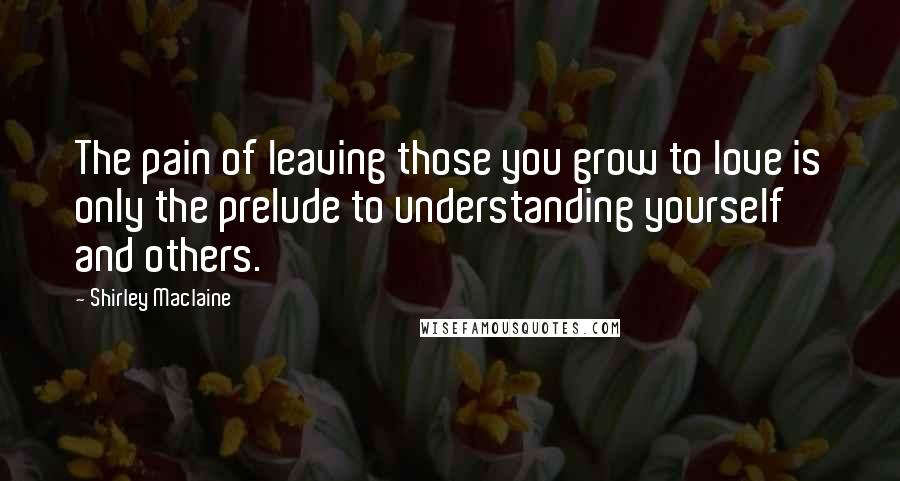 Shirley Maclaine Quotes: The pain of leaving those you grow to love is only the prelude to understanding yourself and others.