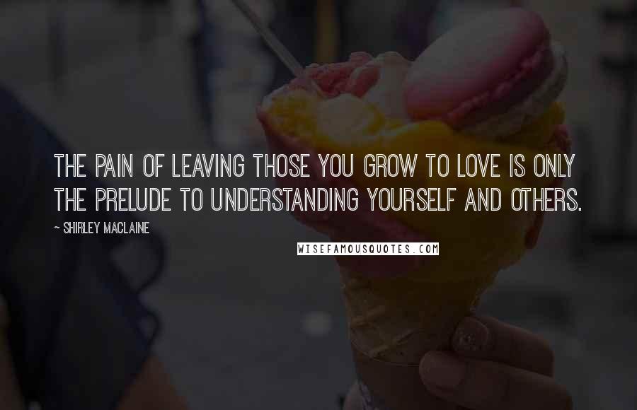 Shirley Maclaine Quotes: The pain of leaving those you grow to love is only the prelude to understanding yourself and others.