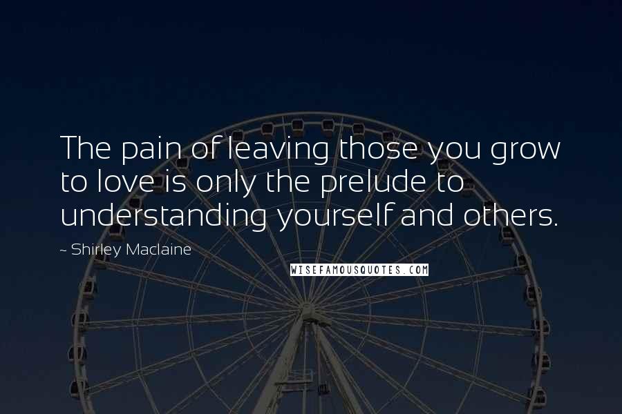 Shirley Maclaine Quotes: The pain of leaving those you grow to love is only the prelude to understanding yourself and others.
