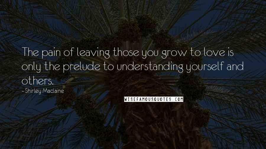 Shirley Maclaine Quotes: The pain of leaving those you grow to love is only the prelude to understanding yourself and others.