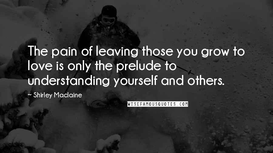 Shirley Maclaine Quotes: The pain of leaving those you grow to love is only the prelude to understanding yourself and others.