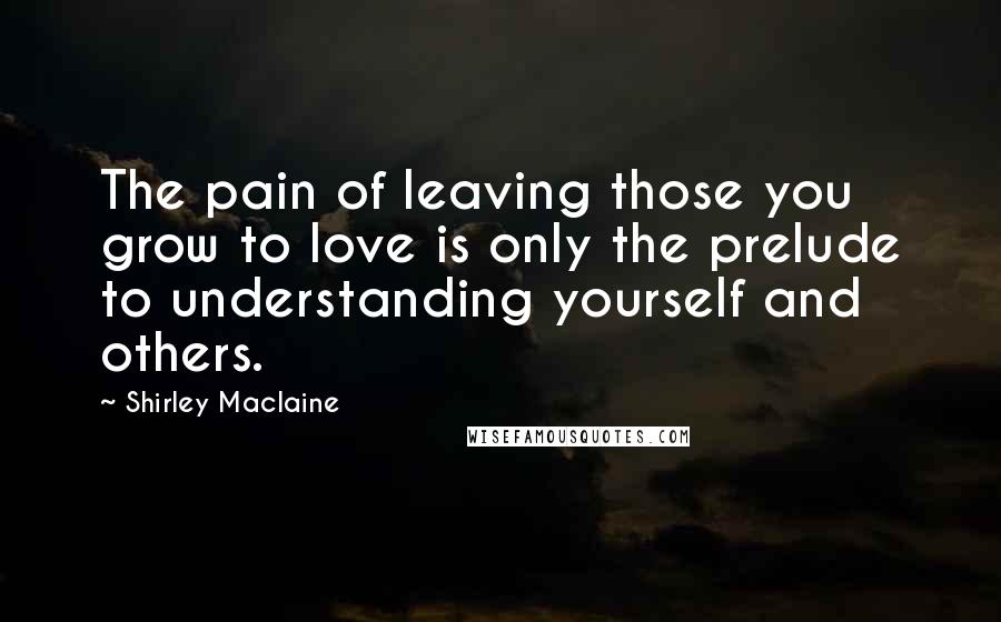 Shirley Maclaine Quotes: The pain of leaving those you grow to love is only the prelude to understanding yourself and others.