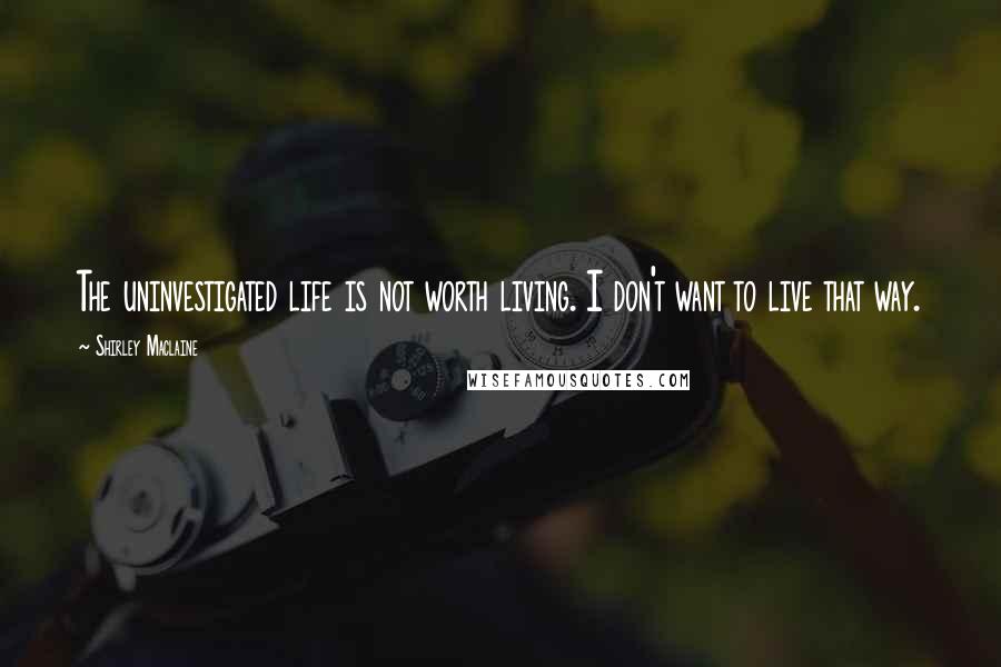 Shirley Maclaine Quotes: The uninvestigated life is not worth living. I don't want to live that way.