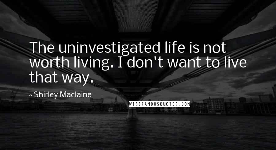 Shirley Maclaine Quotes: The uninvestigated life is not worth living. I don't want to live that way.