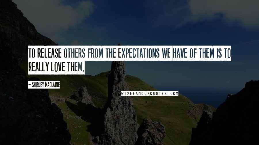 Shirley Maclaine Quotes: To release others from the expectations we have of them is to really love them.