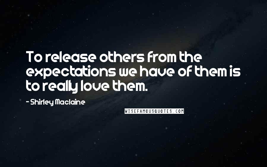 Shirley Maclaine Quotes: To release others from the expectations we have of them is to really love them.