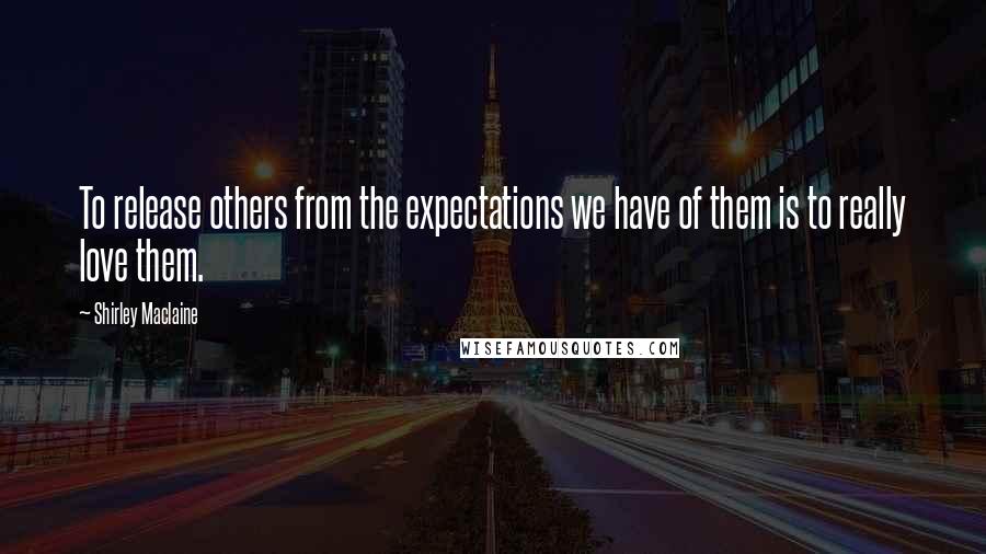 Shirley Maclaine Quotes: To release others from the expectations we have of them is to really love them.