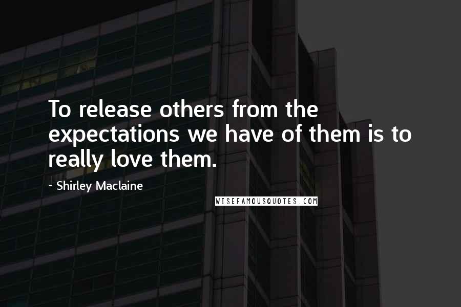 Shirley Maclaine Quotes: To release others from the expectations we have of them is to really love them.