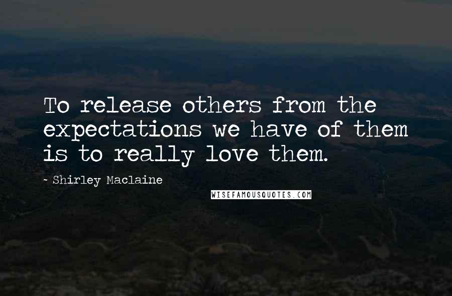 Shirley Maclaine Quotes: To release others from the expectations we have of them is to really love them.