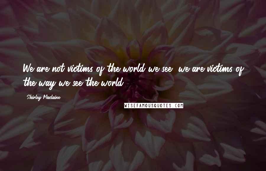 Shirley Maclaine Quotes: We are not victims of the world we see, we are victims of the way we see the world.