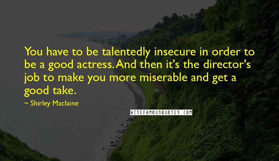 Shirley Maclaine Quotes: You have to be talentedly insecure in order to be a good actress. And then it's the director's job to make you more miserable and get a good take.