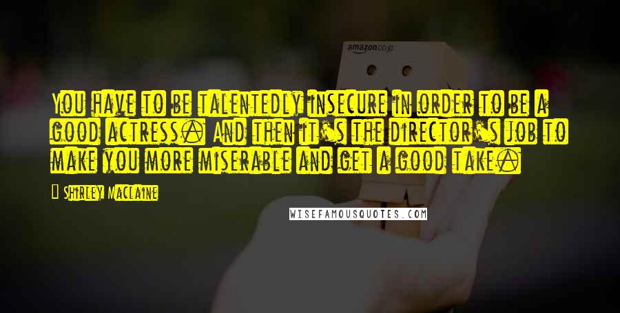 Shirley Maclaine Quotes: You have to be talentedly insecure in order to be a good actress. And then it's the director's job to make you more miserable and get a good take.