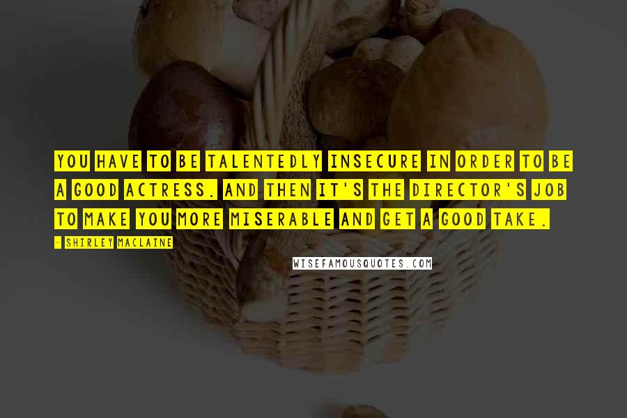 Shirley Maclaine Quotes: You have to be talentedly insecure in order to be a good actress. And then it's the director's job to make you more miserable and get a good take.