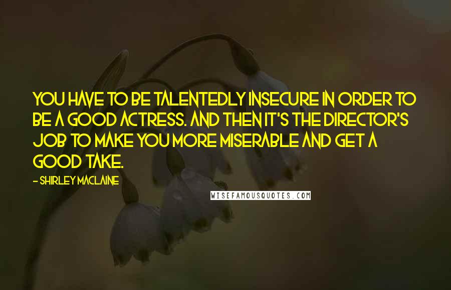 Shirley Maclaine Quotes: You have to be talentedly insecure in order to be a good actress. And then it's the director's job to make you more miserable and get a good take.