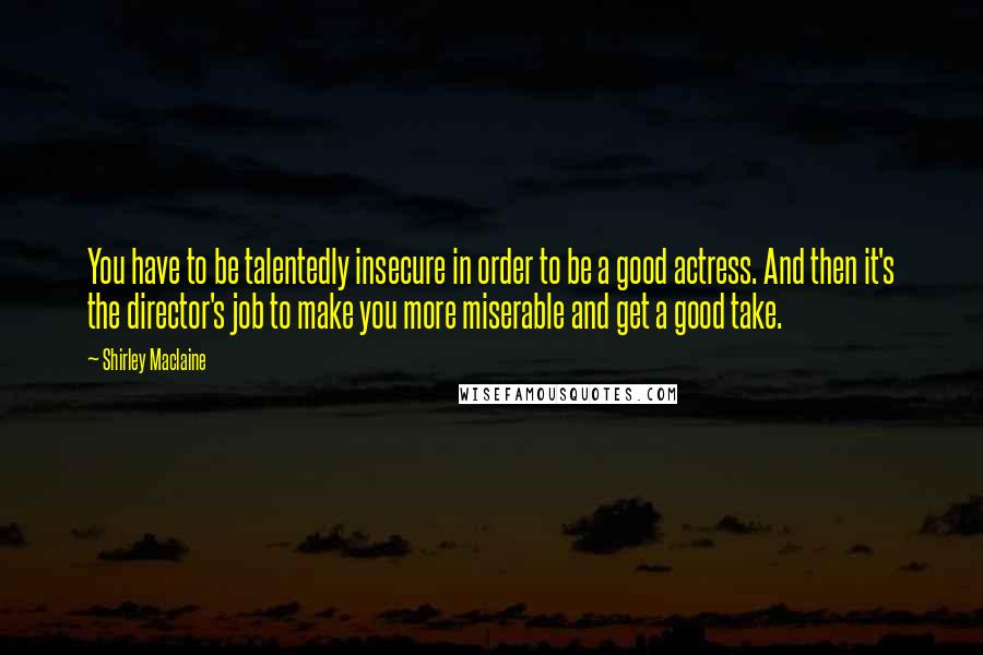 Shirley Maclaine Quotes: You have to be talentedly insecure in order to be a good actress. And then it's the director's job to make you more miserable and get a good take.