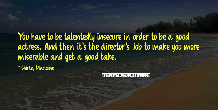 Shirley Maclaine Quotes: You have to be talentedly insecure in order to be a good actress. And then it's the director's job to make you more miserable and get a good take.
