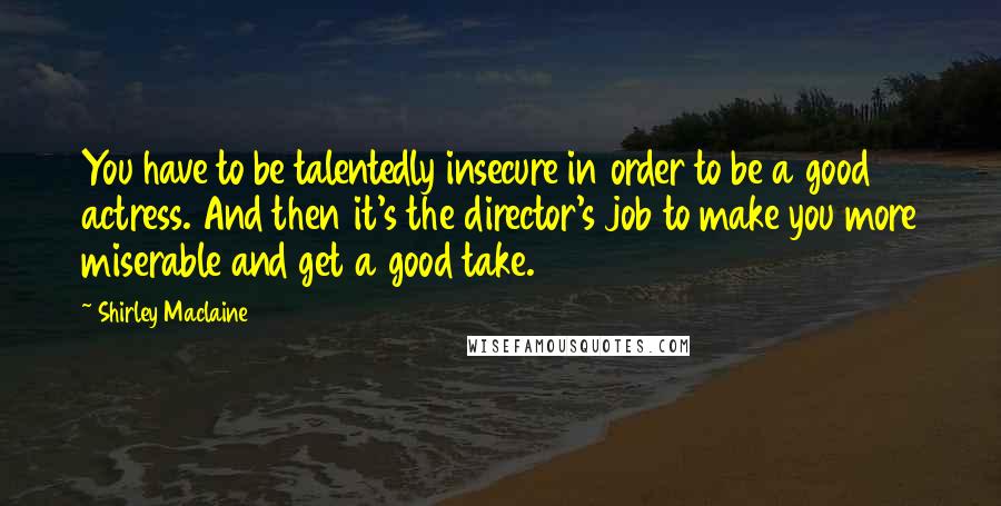 Shirley Maclaine Quotes: You have to be talentedly insecure in order to be a good actress. And then it's the director's job to make you more miserable and get a good take.