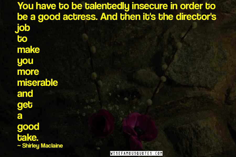 Shirley Maclaine Quotes: You have to be talentedly insecure in order to be a good actress. And then it's the director's job to make you more miserable and get a good take.