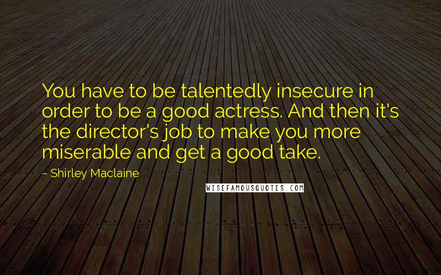 Shirley Maclaine Quotes: You have to be talentedly insecure in order to be a good actress. And then it's the director's job to make you more miserable and get a good take.