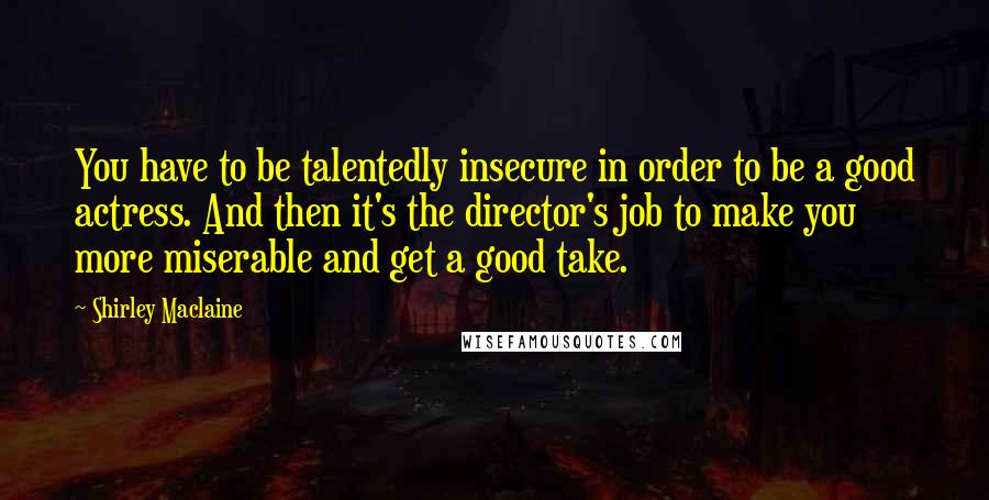 Shirley Maclaine Quotes: You have to be talentedly insecure in order to be a good actress. And then it's the director's job to make you more miserable and get a good take.