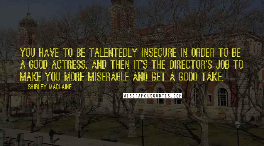 Shirley Maclaine Quotes: You have to be talentedly insecure in order to be a good actress. And then it's the director's job to make you more miserable and get a good take.