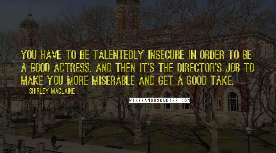 Shirley Maclaine Quotes: You have to be talentedly insecure in order to be a good actress. And then it's the director's job to make you more miserable and get a good take.