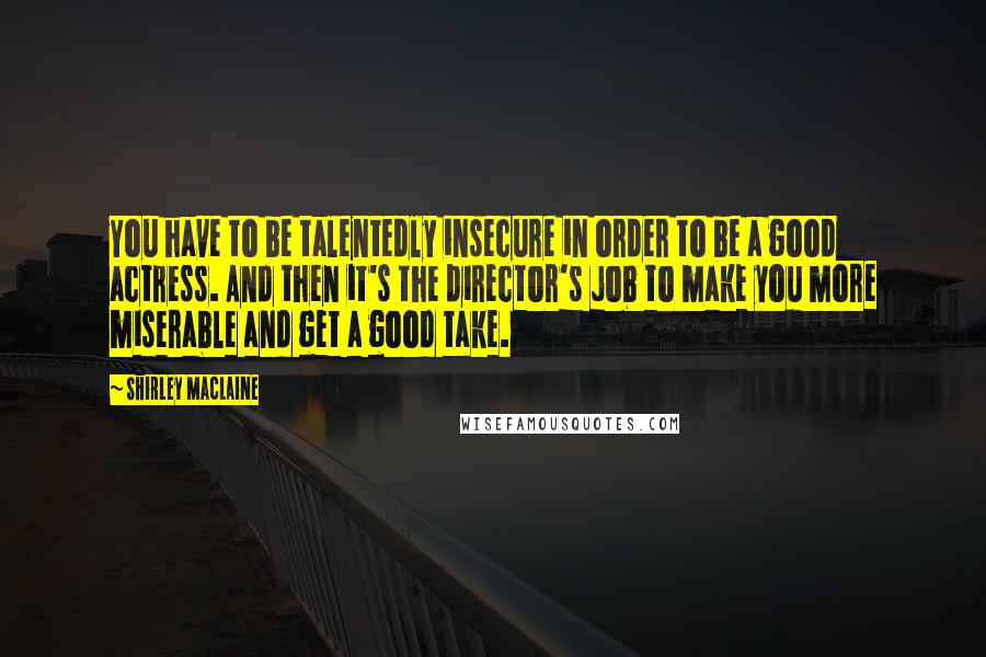 Shirley Maclaine Quotes: You have to be talentedly insecure in order to be a good actress. And then it's the director's job to make you more miserable and get a good take.