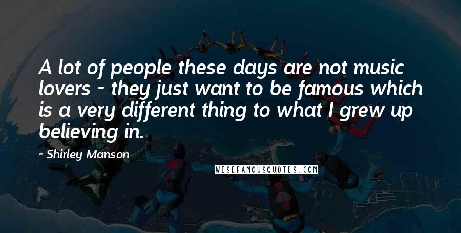 Shirley Manson Quotes: A lot of people these days are not music lovers - they just want to be famous which is a very different thing to what I grew up believing in.