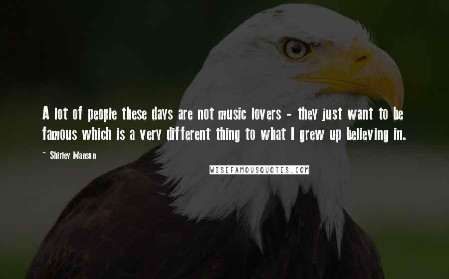 Shirley Manson Quotes: A lot of people these days are not music lovers - they just want to be famous which is a very different thing to what I grew up believing in.