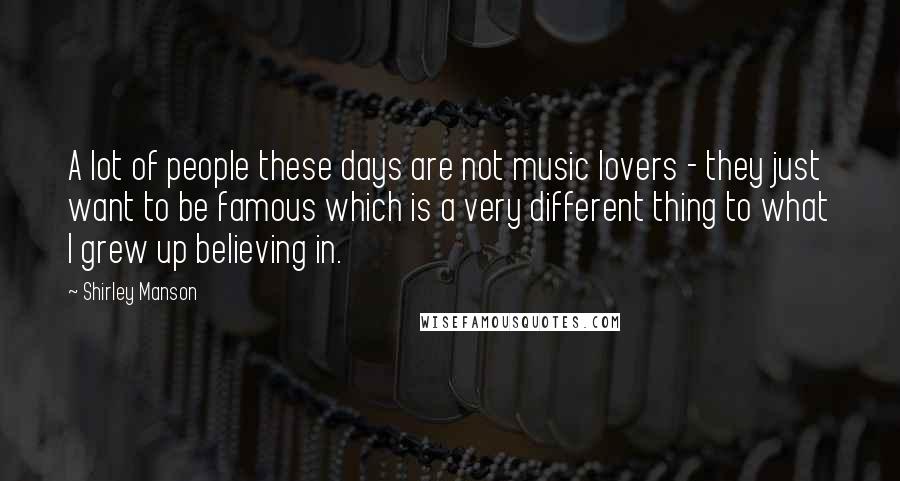 Shirley Manson Quotes: A lot of people these days are not music lovers - they just want to be famous which is a very different thing to what I grew up believing in.