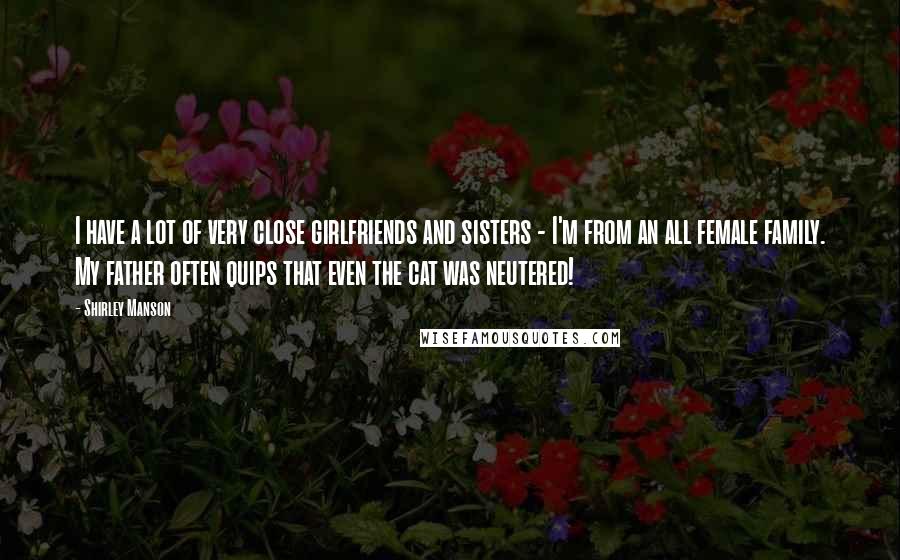 Shirley Manson Quotes: I have a lot of very close girlfriends and sisters - I'm from an all female family. My father often quips that even the cat was neutered!