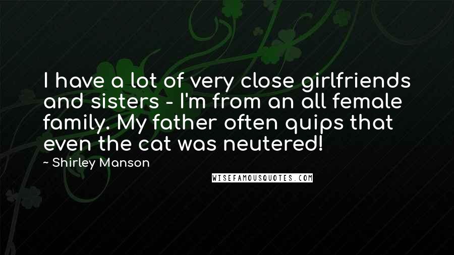 Shirley Manson Quotes: I have a lot of very close girlfriends and sisters - I'm from an all female family. My father often quips that even the cat was neutered!