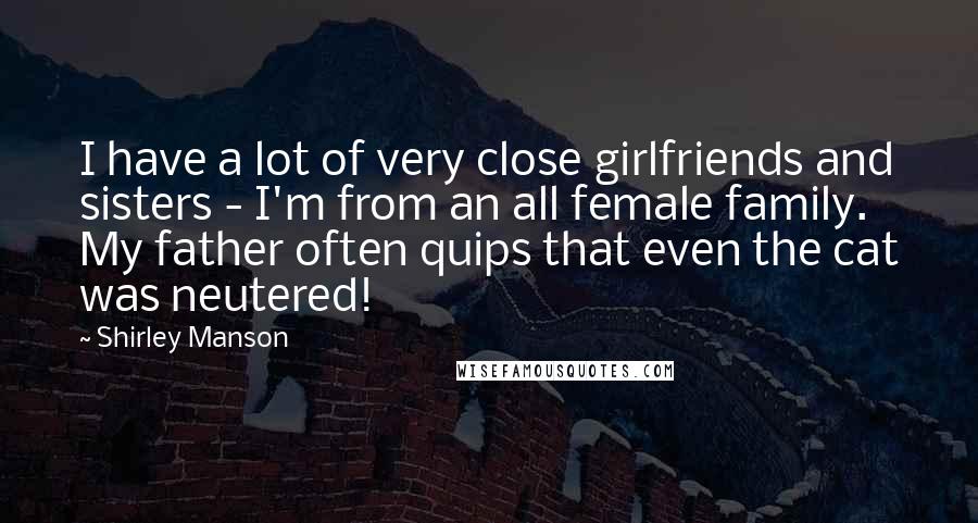 Shirley Manson Quotes: I have a lot of very close girlfriends and sisters - I'm from an all female family. My father often quips that even the cat was neutered!